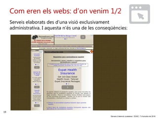 19
‘Serveis d’atenció ciutadana’. DGAC, 7 d’octubre de 2016
Com eren els webs: d’on venim 1/2
Serveis elaborats des d’una visió exclusivament
administrativa. I aquesta n’és una de les conseqüències:
 