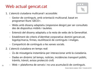 21
‘Serveis d’atenció ciutadana’. DGAC, 7 d’octubre de 2016
Web actual gencat.cat
1. L’atenció ciutadana multicanal i accessible:
- Gestor de continguts, amb orientació multicanal, basat en
programari lliure: GECO+.
- Webs amb disseny adaptatiu (responsive design) per ser consultats
des de dispositius mòbils i tauletes.
- Extensió del disseny adaptatiu a la resta de webs de la Generalitat.
- Establiment de criteris d’identitat corporativa: domini gencat.cat,
logotip/marca, firmes, reutilització de continguts i imatges.
- Compartició de continguts a les xarxes socials.
2. L’atenció ciutadana en temps real:
- Ús de missatgeria instantània per interaccionar amb la ciutadania.
- Dades en dinàmic (el temps, notícies, incidències transport públic,
tràmits, trànsit, avisos protecció civil)
- Web = plataforma de serveis i no una acumulació de continguts.
 