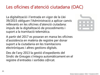 25
‘Serveis d’atenció ciutadana’. DGAC, 7 d’octubre de 2016
Les oficines d’atenció ciutadana (OAC)
La digitalització i l’entrada en vigor de la Llei
39/2015 obliguen l’Administració a aplicar canvis
rellevants en les oficines d’atenció ciutadana:
impuls de la digitalització de procediments i
suport a la tramitació telemàtica.
A partir del 2017 es posaran en marxa les oficines
d’assistència en matèria de registre per donar
suport a la ciutadania en les tramitacions
electròniques i altres gestions digitals.
Des de l’any 2013 la gestió d’expedients del
Síndic de Greuges s’integra automàticament en el
registre d’entrades i sortides s@rcat.
 