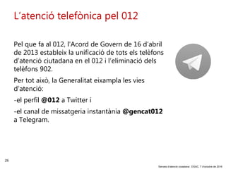26
‘Serveis d’atenció ciutadana’. DGAC, 7 d’octubre de 2016
L’atenció telefònica pel 012
Pel que fa al 012, l’Acord de Govern de 16 d’abril
de 2013 estableix la unificació de tots els telèfons
d’atenció ciutadana en el 012 i l’eliminació dels
telèfons 902.
Per tot això, la Generalitat eixampla les vies
d’atenció:
-el perfil @012 a Twitter i
-el canal de missatgeria instantània @gencat012
a Telegram.
 