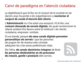3
‘Serveis d’atenció ciutadana’. DGAC, 7 d’octubre de 2016
Canvi de paradigma en l’atenció ciutadana
La digitalització que té lloc en el conjunt de la societat en els
darrers anys ha portat a les organitzacions a reorientar el
conjunt de canals d’atenció dels clients.
L’Administració no n’ha estat una excepció. Hi té lloc una
creixent demanda de serveis digitals, els quals revolucionen la
relació existent fins llavors entre la institució i els clients:
ciutadania, empreses i entitats.
D’una banda, perquè els nous canals digitals permeten
personalitzar els serveis i que les persones
els puguin fer de manera més còmoda
adequant-los a les seves preferències vitals.
De l’altra, els canals electrònics integren de facto
les persones destinatàries en els processos
de creació, gestió i prestació dels serveis.
 