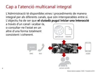 4
‘Serveis d’atenció ciutadana’. DGAC, 7 d’octubre de 2016
Cap a l’atenció multicanal integral
mòbil
xarxes socials
L’Administració té disponibles eines i procediments de manera
integral per als diferents canals, que són interoperables entre si.
L’objectiu ha de ser que el ciutadà pugui iniciar una interacció
a través d’un canal i acabar-la,
o consultar-ne l’estat en un
altre d’una forma totalment
consistent i coherent.
gencat.cat tràmits
012OAC
 