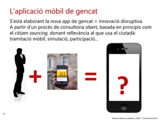 9
‘Serveis d’atenció ciutadana’. DGAC, 7 d’octubre de 2016
L’aplicació mòbil de gencat
S’està elaborant la nova app de gencat = innovació disruptiva.
A partir d’un procés de consultoria obert, basada en principis com
el citizen sourcing, donant rellevància al que usa el ciutadà:
tramitació mòbil, simulació, participació...
+ = ?
 