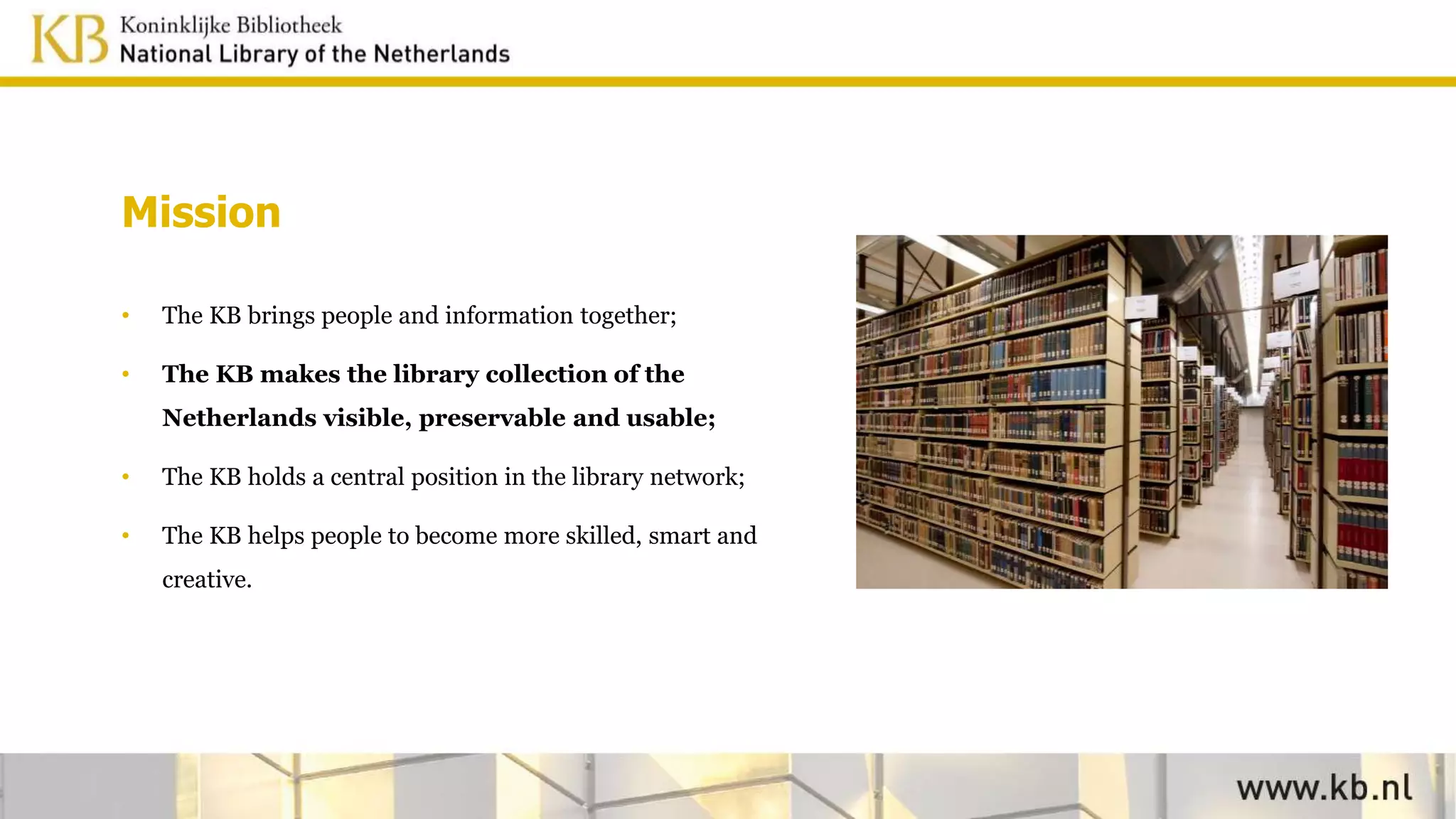 Mission
• The KB brings people and information together;
• The KB makes the library collection of the
Netherlands visible, preservable and usable;
• The KB holds a central position in the library network;
• The KB helps people to become more skilled, smart and
creative.
 