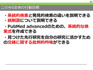 このWS全体の行動目標
・系統的検索と発見的検索の違いを説明できる
・統制語について説明できる
・PubMed advancedのための、系統的な検
索式を作成できる
・見つけた先行研究を自分の研究に活かすため
の交絡に関する批判的吟味ができる
10
 
