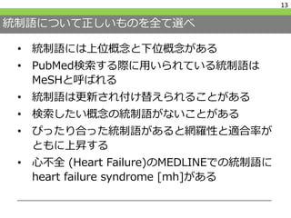 統制語について正しいものを全て選べ
• 統制語には上位概念と下位概念がある
• PubMed検索する際に用いられている統制語は
MeSHと呼ばれる
• 統制語は更新され付け替えられることがある
• 検索したい概念の統制語がないことがある
• ぴったり合った統制語があると網羅性と適合率が
ともに上昇する
• 心不全 (Heart Failure)のMEDLINEでの統制語に
heart failure syndrome [mh]がある
13
 