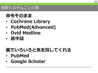 検索システムごとの差
命令そのまま
• Cochrane Library
• PubMed(Advanced)
• Ovid Medline
• 医中誌
裏でいろいろと気を回してくれる
• PubMed
• Google Scholar
20
 