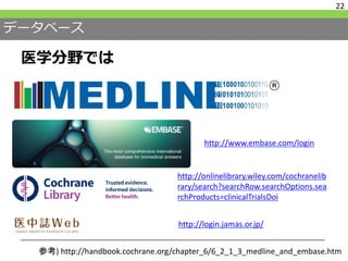 データベース
医学分野では
22
http://onlinelibrary.wiley.com/cochranelib
rary/search?searchRow.searchOptions.sea
rchProducts=clinicalTrialsDoi
http://login.jamas.or.jp/
http://www.embase.com/login
参考) http://handbook.cochrane.org/chapter_6/6_2_1_3_medline_and_embase.htm
 