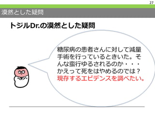 漠然とした疑問
トジルDr.の漠然とした疑問
27
糖尿病の患者さんに対して減量
手術を行っているときいた。そ
んな蛮行ゆるされるのか・・・
かえって死をはやめるのでは？
現存するエビデンスを調べたい。
 