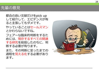 先輩の意見
都合の良い文献だけをpick up
して紹介して、エビデンスが有
ると主張してもダメです。
やっていることはセールスマン
とかわらないですね。
フェアーな臨床的判断をするた
めには、現存するすべての関連
する研究を総括したのちに、判
断する必要が有ります。
また、その判断に至ったまでの
過程を見える化する必要があり
ます。
28
 