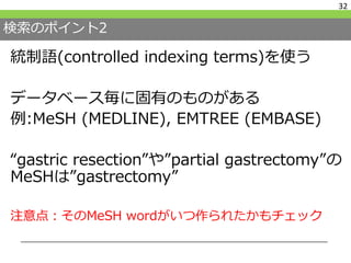 検索のポイント2
統制語(controlled indexing terms)を使う
データベース毎に固有のものがある
例:MeSH (MEDLINE), EMTREE (EMBASE)
“gastric resection”や”partial gastrectomy”の
MeSHは”gastrectomy”
注意点：そのMeSH wordがいつ作られたかもチェック
32
 