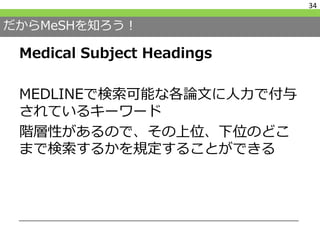 だからMeSHを知ろう！
Medical Subject Headings
MEDLINEで検索可能な各論文に人力で付与
されているキーワード
階層性があるので、その上位、下位のどこ
まで検索するかを規定することができる
34
 