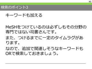 検索のポイント3
キーワードも加える
MeSHをつけているのは必ずしもその分野の
専門ではない司書さんです。
また、つけるまでに一定のタイムラグがあ
ります。
なので、追加で関連しそうなキーワードも
ORで検索しておきましょう。
40
 