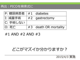 再出：PICOを検索式に
#1 AND #2 AND #3
2015/4/3 実施
P: 糖尿病患者 ＃1 diabetes
I: 減量手術 ＃2 gastrectomy
C: 手術しない
O: 死亡 ＃3 death OR mortality
どこがマズイか分かりますか？
 