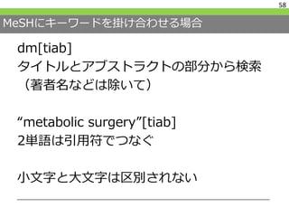 MeSHにキーワードを掛け合わせる場合
dm[tiab]
タイトルとアブストラクトの部分から検索
（著者名などは除いて）
“metabolic surgery”[tiab]
2単語は引用符でつなぐ
小文字と大文字は区別されない
58
 