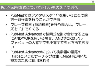 PubMed検索式について正しいものを全て選べ
• PubMedではアスタリスク "*"を用いることで前
方一致検索を行うことができる
• フレーズ検索 (熟語検索)を行う場合は、フレー
ズを「」でくくる
• PubMed Advancedで検索式を掛け合わせるとき
にANDやORを用いる場合、ANDやORはアル
ファベットの大文字でも小文字でもどちらでも良
い
• PubMed Advancedにおいて検索語の語尾の
[tiab]といったサーチタグは主にMeSHを用いた
検索のために使用される
62
 