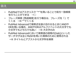 答え
• PubMedではアスタリスク “*”を用いることで前方一致検索
を行うことができる →○
• フレーズ検索 (熟語検索)を行う場合は、フレーズを「」で
くくる →X “”でくくる
• PubMed Advancedで検索式を掛け合わせるときにANDや
ORを用いる場合、ANDやORはアルファベットの大文字でも
小文字でもどちらでも良い →X 大文字のみ
• PubMed Advancedにおいて検索語の語尾の[tiab]といった
サーチタグは主にMeSHを用いた検索のために使用される
→X タイトルとアブストから文字列を検索
63
 