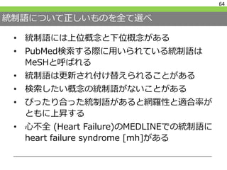 統制語について正しいものを全て選べ
• 統制語には上位概念と下位概念がある
• PubMed検索する際に用いられている統制語は
MeSHと呼ばれる
• 統制語は更新され付け替えられることがある
• 検索したい概念の統制語がないことがある
• ぴったり合った統制語があると網羅性と適合率が
ともに上昇する
• 心不全 (Heart Failure)のMEDLINEでの統制語に
heart failure syndrome [mh]がある
64
 