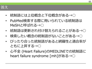 答え
• 統制語には上位概念と下位概念がある→○
• PubMed検索する際に用いられている統制語は
MeSHと呼ばれる→○
• 統制語は更新され付け替えられることがある→○
• 検索したい概念の統制語がないことがある→○
• ぴったり合った統制語があると網羅性と適合率が
ともに上昇する→○
• 心不全 (Heart Failure)のMEDLINEでの統制語に
heart failure syndrome [mh]がある→○
65
 