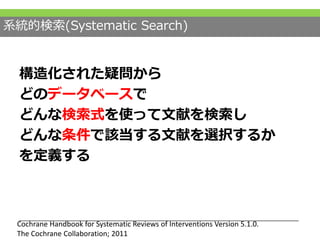 構造化された疑問から
どのデータベースで
どんな検索式を使って文献を検索し
どんな条件で該当する文献を選択するか
を定義する
Cochrane Handbook for Systematic Reviews of Interventions Version 5.1.0.
The Cochrane Collaboration; 2011
系統的検索(Systematic Search)
 