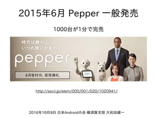 2016年10⽉8⽇ ⽇本Androidの会 横須賀⽀部 ⼤和⽥健⼀
1000台が1分で完売
2015年6⽉ Pepper ⼀般発売
http://ascii.jp/elem/000/001/020/1020941/
 
