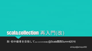 scala.collection 再入門(改)
脱･初中級者を目指して[ver.2.12.0-M5対応版] @Scala関西Summit2016
amaya@amaya382
 