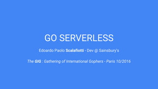 GO SERVERLESS
Edoardo Paolo Scalafiotti - Dev @ Sainsbury’s
The GIG : Gathering of International Gophers - Paris 10/2016
 