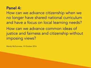 New Zealand Political Studies Association
Working Group
Wendy McGuinness, 10 October 2016
Panel 4: Civics, citizenship and political literacy
(exploring two questions)
1. How can we advance citizenship when we no longer have
shared national curriculum and have a focus on local learning
needs?
2. How can we advance common ideas of justice and fairness and
citizenship without imposing views?
 