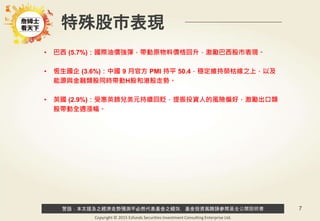 警語：本文提及之經濟走勢預測不必然代表基金之績效，基金投資風險請參閱基金公開說明書
Copyright © 2015 Ezfunds Securities Investment Consulting Enterprise Ltd.
7
特殊股市表現
• 巴西 (5.7%)：國際油價強彈，帶動原物料價格回升，激勵巴西股市表現。
• 恆生國企 (3.6%)：中國 9 月官方 PMI 持平 50.4，穩定維持榮枯線之上，以及
能源與金融類股同時帶動H股和港股走勢。
• 英國 (2.9%)：受惠英鎊兌美元持續回貶，提振投資人的風險偏好，激勵出口類
股帶動全週漲幅。
 