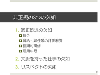 ⾮正規の3つの⽋如
1.  適正処遇の⽋如
¤ 賃⾦
¤ 昇給・昇任等の評価制度
¤ ⻑期的研修
¤ 雇⽤年限
2.  ⽂脈を持った仕事の⽋如
3.  リスペクトの⽋如
11
 