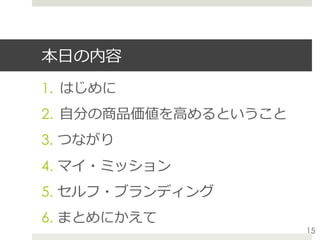 本⽇の内容
1.  はじめに
2.  ⾃分の商品価値を⾼めるということ
3.  つながり
4.  マイ・ミッション
5.  セルフ・ブランディング
6.  まとめにかえて
15
 