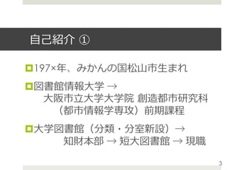 ⾃⼰紹介 ①
¤ 197×年、みかんの国松⼭市⽣まれ
¤ 図書館情報⼤学 →
 ⼤阪市⽴⼤学⼤学院 創造都市研究科
  （都市情報学専攻）前期課程
¤ ⼤学図書館（分類・分室新設）→
   知財本部 → 短⼤図書館 → 現職
3
 