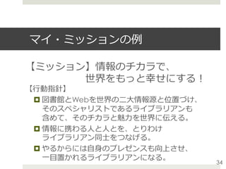 マイ・ミッションの例
【ミッション】情報のチカラで、
      世界をもっと幸せにする！
【⾏動指針】
¤ 図書館とWebを世界の⼆⼤情報源と位置づけ、
そのスペシャリストであるライブラリアンも
含めて、そのチカラと魅⼒を世界に伝える。
¤ 情報に携わる⼈と⼈とを、とりわけ
ライブラリアン同⼠をつなげる。
¤ やるからには⾃⾝のプレゼンスも向上させ、
⼀⽬置かれるライブラリアンになる。
34
 