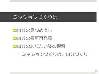 ミッションづくりは
¤ ⾃分の⾒つめ直し
¤ ⾃分の⻑所再発⾒
¤ ⾃分のありたい姿の模索
 ＝ミッションづくりは、⾃分づくり
35
 