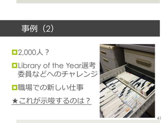 事例（2）
¤ 2,000⼈？
¤ Library of the Year選考
委員などへのチャレンジ
¤ 職場での新しい仕事
★これが⽰唆するのは？
41
 