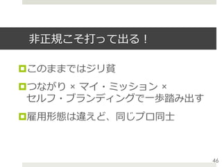 ⾮正規こそ打って出る！
¤ このままではジリ貧
¤ つながり × マイ・ミッション ×
セルフ・ブランディングで⼀歩踏み出す
¤ 雇⽤形態は違えど、同じプロ同⼠
46
 