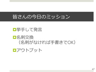 皆さんの今⽇のミッション
¤ 挙⼿して発⾔
¤ 名刺交換
（名刺がなければ⼿書きでOK）
¤ アウトプット
47
 