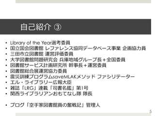 ⾃⼰紹介 ③
•  Library of the Year選考委員
•  国⽴国会図書館 レファレンス協同データベース事業 企画協⼒員
•  三⽥市⽴図書館 運営評価委員
•  ⼤学図書館問題研究会 兵庫地域グループ⻑＋全国委員
•  図書館サービス計画研究所 幹事⻑＋運営委員
•  図書館総合展運営協⼒委員
•  震災訓練プログラムsaveMLAKメソッド ファシリテーター
•  エル・ライブラリー広報⼤⾂
•  雑誌「LRG」連載「司書名鑑」第1号
•  関⻄ライブラリアンおもてなし隊 隊⻑
•  ブログ「空⼿家図書館員の奮戦記」管理⼈
5
 