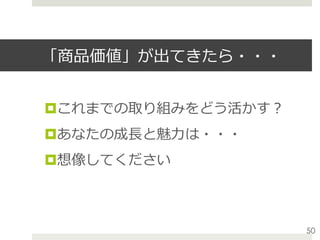 「商品価値」が出てきたら・・・
¤ これまでの取り組みをどう活かす？
¤ あなたの成⻑と魅⼒は・・・
¤ 想像してください
50
 