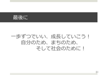 最後に
⼀歩ずつでいい、成⻑していこう！
  ⾃分のため、まちのため、
     そして社会のために！
51
 