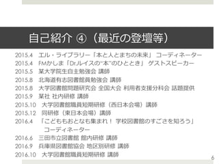 ⾃⼰紹介 ④（最近の登壇等）
2015.4 エル・ライブラリー「本と⼈とまちの未来」 コーディネーター
2015.4 FMかしま「Dr.ルイスの“本”のひととき」 ゲストスピーカー
2015.5 某⼤学院⽣⾃主勉強会 講師
2015.8 北海道有志図書館員勉強会 講師
2015.8 ⼤学図書館問題研究会 全国⼤会 利⽤者⽀援分科会 話題提供
2015.9 某社 社内研修 講師
2015.10 ⼤学図書館職員短期研修（⻄⽇本会場）講師
2015.12 同研修（東⽇本会場）講師
2016.4 「こどももおとなも集まれ！ 学校図書館のすごさを知ろう」
     コーディネーター
2016.6 三⽥市⽴図書館 館内研修 講師
2016.9 兵庫県図書館協会 地区別研修 講師
2016.10 ⼤学図書館職員短期研修 講師 6
 