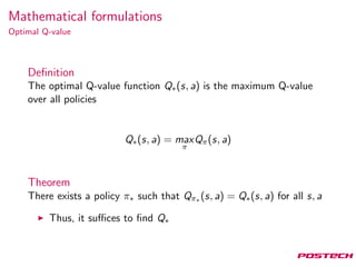 Mathematical formulations
Optimal Q-value
Deﬁnition
The optimal Q-value function Q∗(s, a) is the maximum Q-value
over all policies
Q∗(s, a) = max
π
Qπ(s, a)
Theorem
There exists a policy π∗ such that Qπ∗ (s, a) = Q∗(s, a) for all s, a
Thus, it suﬃces to ﬁnd Q∗
 