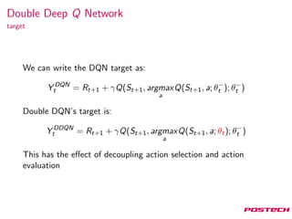 Double Deep Q Network
target
We can write the DQN target as:
Y DQN
t = Rt+1 + γQ(St+1, argmax
a
Q(St+1, a; θ−
t ); θ−
t )
Double DQN’s target is:
Y DDQN
t = Rt+1 + γQ(St+1, argmax
a
Q(St+1, a; θt); θ−
t )
This has the eﬀect of decoupling action selection and action
evaluation
 