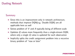 Dueling Network
Summary
Since this is an improvement only in network architecture,
methods that improve DQN(e.g. Double DQN) are all
applicable here as well
Solves problem of V and A typically being of diﬀerent scale
Updates Q values more frequently than a single-stream DQN,
where only a single Q value is updated for each observation
Implicitly splits the credit assignment problem into a recursive
binary problem of “now or later”
 