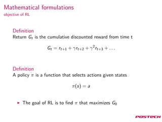 Mathematical formulations
objective of RL
Deﬁnition
Return Gt is the cumulative discounted reward from time t
Gt = rt+1 + γrt+2 + γ2
rt+3 + . . .
Deﬁnition
A policy π is a function that selects actions given states
π(s) = a
The goal of RL is to ﬁnd π that maximizes G0
 