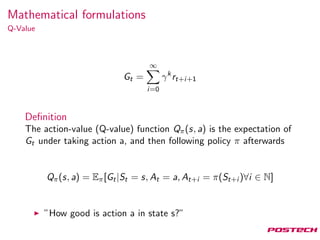 Mathematical formulations
Q-Value
Gt =
∞
i=0
γk
rt+i+1
Deﬁnition
The action-value (Q-value) function Qπ(s, a) is the expectation of
Gt under taking action a, and then following policy π afterwards
Qπ(s, a) = Eπ[Gt|St = s, At = a, At+i = π(St+i )∀i ∈ N]
”How good is action a in state s?”
 