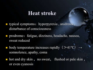 Heat stroke
 typical symptoms：hyperpyrexia , anidrosis ,
disturbance of consciousness
 prodrome：fatigue, dizziness, headache, nausea,
sweat reduced
 body temperature increases rapidly（＞41℃） →
somnolence, apathy, coma
 hot and dry skin ，no sweat， flushed or pale skin ，
or even cyanosis
 