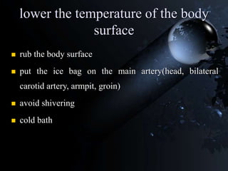 lower the temperature of the body
surface
 rub the body surface
 put the ice bag on the main artery(head, bilateral
carotid artery, armpit, groin)
 avoid shivering
 cold bath
 