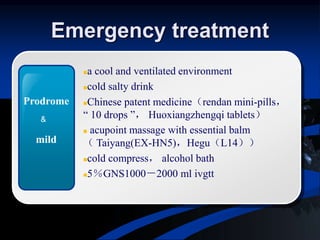 Emergency treatment
a cool and ventilated environment
cold salty drink
Chinese patent medicine（rendan mini-pills，
“ 10 drops ”， Huoxiangzhengqi tablets）
 acupoint massage with essential balm
（ Taiyang(EX-HN5)，Hegu（L14））
cold compress， alcohol bath
5％GNS1000－2000 ml ivgtt
Prodrome
mild
&
 