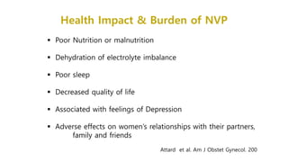 Health Impact & Burden of NVP
 Poor Nutrition or malnutrition
 Dehydration of electrolyte imbalance
 Poor sleep
 Decreased quality of life
 Associated with feelings of Depression
 Adverse effects on women’s relationships with their partners,
family and friends
Attard et al. Am J Obstet Gynecol. 200
 